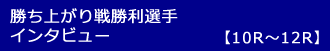 勝ち上がり戦勝利選手インタビュー10-12R