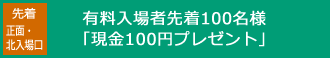 有料入場者先着100名様「現金100円プレゼント」